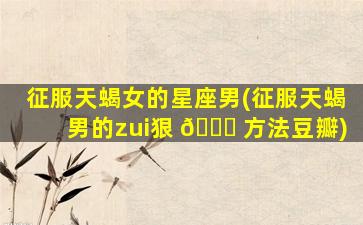 征服天蝎女的星座男(征服天蝎男的zui
狠 🐟 方法豆瓣)